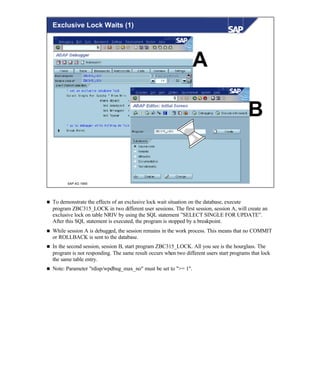 © SAP AG 1999
Exclusive Lock Waits (1)
A
B
n To demonstrate the effects of an exclusive lock wait situation on the database, execute
program ZBC315_LOCK in two different user sessions. The first session, session A, will create an
exclusive lock on table NRIV by using the SQL statement ”SELECT SINGLE FOR UPDATE”.
After this SQL statement is executed, the program is stopped by a breakpoint.
n While session A is debugged, the session remains in the work process. This means that no COMMIT
or ROLLBACK is sent to the database.
n In the second session, session B, start program ZBC315_LOCK. All you see is the hourglass. The
program is not responding. The same result occurs when two different users start programs that lock
the same table entry.
n Note: Parameter "rdisp/wpdbug_max_no" must be set to ">= 1".
 