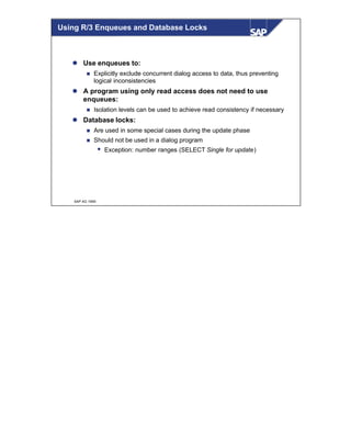 © SAP AG 1999
l Use enqueues to:
n Explicitly exclude concurrent dialog access to data, thus preventing
logical inconsistencies
l A program using only read access does not need to use
enqueues:
n Isolation levels can be used to achieve read consistency if necessary
l Database locks:
n Are used in some special cases during the update phase
n Should not be used in a dialog program
w Exception: number ranges (SELECT Single for update)
Using R/3 Enqueues and Database Locks
 