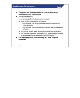 © SAP AG 1999
Locking and Performance
l Enqueues and database locks on central objects can
serialize running transactions
l Avoid serialization:
n In general, perform locks only when necessary
n Keep locking times as short as possible:
w For example, use array operations instead of single record
inserts/updates
w For example, pre-aggregate data to enable one update instead
of many
n For number ranges: fewer requirements cause less serialization
n For available-to-promise quantities (ATP): additional logic can help
to reduce locking times, especially over dialog steps
l For many enqueues, use bundling in a local enqueue
container
 
