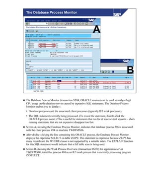 © SAP AG 1999
The Database Process Monitor
A
B
n The Database Process Monitor (transaction ST04; ORACLE session) can be used to analyze high
CPU usage on the database server caused by expensive SQL statements. The Database Process
Monitor enables you to display:
Ÿ Database processes and the associated client processes (typically R/3 work processes).
Ÿ The SQL statement currently being processed. (To reveal the statement, double-click the
ORACLE process name.) This is useful for statements that run for at least several seconds – short-
running statements that are not expensive disappear too fast.
n Screen A, showing the Database Process Monitor, indicates that database process 296 is associated
with the client process 494 on machine TWDFMX06.
n After double-clicking the line containing this ORACLE process, the Database Process Monitor
displays the expensive SELECT on table ZLIPS: This statement is expensive because ZLIPS has
many records and the WHERE clause is not supported by a suitable index. The EXPLAIN function
for this SQL statement would indicate that a full table scan is being used.
n Screen B, showing the Work Process Overview (transaction SM50) for application server
TWDFMX06, identifies process 494 as an R/3 work process that is currently processing program
ZZSELECT.
 