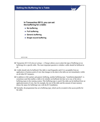 © SAP AG 1999
Setting the Buffering for a Table
In Transaction SE13, you can set
the buffering for a table:
n No buffering
n Full buffering
n Generic buffering
n Single record buffering
n Transaction SE13 (Technical settings → Change) allows you to select the type of buffering (or no
buffering) for a specific table. The most important question is whether a table should be buffered at
all.
n A table should only be buffered if the table is read frequently and if it is acceptable from an
application or business point of view that changes to the data in the table are not immediately visible
on all other R/3 instances.
n In addition to full, partial, and generic buffering, another buffering type, "installation-dependent", is
sometimes used that enables a table to be initially not buffered, but later set to one of the above
buffering types in the running system. This buffering type is used if the table can be buffered from an
application point of view, but, for example, the size of the table and the amount of main memory
(hence the space for buffering) vary with the R/3 installation.
n Normally, the programmer has set a buffering type, which can be revealed in the access profile for
the table.
 