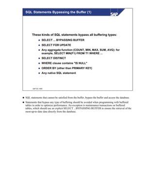 © SAP AG 1999
SQL Statements Bypassing the Buffer (1)
These kinds of SQL statements bypass all buffering types:
n SELECT ... BYPASSING BUFFER
n SELECT FOR UPDATE
n Any aggregate function (COUNT, MIN, MAX, SUM, AVG): for
example, SELECT MIN(F1) FROM T1 WHERE ...
n SELECT DISTINCT
n WHERE clause contains "IS NULL"
n ORDER BY (other than PRIMARY KEY)
n Any native SQL statement
n SQL statements that cannot be satisfied from the buffer, bypass the buffer and access the database.
n Statements that bypass any type of buffering should be avoided when programming with buffered
tables in order to optimize performance. An exception is maintenance transactions on buffered
tables, which should use an explicit SELECT ...BYPASSING BUFFER to ensure the retrieval of the
most-up-to-date data directly from the database.
 