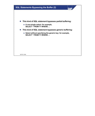 © SAP AG 1999
SQL Statements Bypassing the Buffer (2)
l This kind of SQL statement bypasses partial buffering:
n A non-single select: for example,
SELECT * FROM T1 WHERE ...
l This kind of SQL statement bypasses generic buffering:
n Select without specifying the generic key: for example,
SELECT * FROM T1 WHERE ...
 