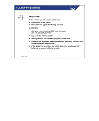© SAP AG 1999
Objectives:
In this exercise you will become familiar with:
l Information in SQL traces
l When different types of buffering are used
Activities:
After your trainer creates an SQL trace of program
ZBC315_SELECT_BUFFER:
l Log on to the training system
l Display the SQL trace and the program source code.
l For each SQL statement, determine whether the data is retrieved from
the database or from the buffer.
l If the data is retrieved from the buffer, determine whether partial
buffering or generic buffering is used.
SQL/Buffering Exercise
 