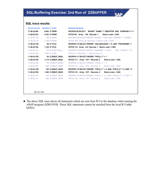 © SAP AG 1999
hh:mm:ss.mm Duration T Table Database Request
11:26:24.694 8.404 D TRDIR REOPEN 98 SELECT WHERE "NAME" = ZZBUFFER AND ROWNUM <= 11
11:26:24.703 2.182 D TRDIR FETCH 98 Array: 192 Records: 1 Return code: +1403
11:26:24.740 294 D RESB REOPEN 109 SELECT WHERE "MANDT" = 900 AND "RSNUM" = 12345678
11:26:24.742 1.629 D RESB FETCH 109 Array: 24 Records: 0 Return code: +1403
11:26:24.745 89 D TITLE REOPEN 110 SELECT WHERE "DDLANGUAGE" = E AND "PROGNAME" =
11:26:24.745 1.135 D TITLE FETCH 110 Array: 412 Records: 1 Return code: +1403
11:26:24.747 85 D ATAB-TCOLL REOPEN 74 SELECT WHERE "TABNAME" = TCOLL AND "VARKEY" = R
11:26:24.748 1.080 D ATAB FETCH 74 Records: 1 Return code: +0
11:26:24.763 94 D ZZBUF_SNGL REOPEN 111 SELECT WHERE "FIELD_1" = 1
11:26:24.764 1.114 D ZZBUF_SNGL FETCH 111 Array: 1571 Records: 0 Return code: +1403
11:26:24.766 84 D ZZBUF_NONE REOPEN 113 SELECT WHERE "FIELD_1" = 3
11:26:24.766 860 D ZZBUF_NONE FETCH 113 Array: 1571 Records: 0 Return code: +1403
11:26:24.769 102 D ZZBUF_GEN3 REOPEN 115 SELECT WHERE "FIELD_1" = 6 AND "FIELD_2" = 6 AND "F
11:26:24.769 1.052 D ZZBUF_GEN3 FETCH 115 Array: 1571 Records: 0 Return code: +1403
11:26:24.772 101 D ZZBUF_GEN3 REOPEN 116 SELECT WHERE "FIELD_1" = 0 AND "FIELD_2" = 0 AND "F
11:26:24.772 900 D ZZBUF_GEN3 FETCH 116 Array: 1571 Records: 0 Return code: +1403
SQL trace results:
SQL/Buffering Exercise: 2nd Run of ZZBUFFER
n The above SQL trace shows all statements which are sent from R/3 to the database while running the
ABAP program ZZBUFFER. These SQL statements cannot be satisfied from the local R/3 table
buffers.
 