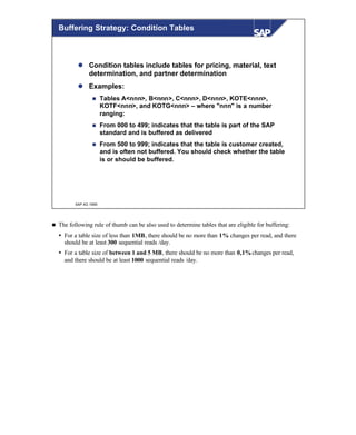 © SAP AG 1999
l Condition tables include tables for pricing, material, text
determination, and partner determination
l Examples:
n Tables A<nnn>, B<nnn>, C<nnn>, D<nnn>, KOTE<nnn>,
KOTF<nnn>, and KOTG<nnn> – where "nnn" is a number
ranging:
n From 000 to 499; indicates that the table is part of the SAP
standard and is buffered as delivered
n From 500 to 999; indicates that the table is customer created,
and is often not buffered. You should check whether the table
is or should be buffered.
Buffering Strategy: Condition Tables
n The following rule of thumb can be also used to determine tables that are eligible for buffering:
Ÿ For a table size of less than 1MB, there should be no more than 1% changes per read, and there
should be at least 300 sequential reads /day.
Ÿ For a table size of between 1 and 5 MB, there should be no more than 0,1%changes per read,
and there should be at least 1000 sequential reads /day.
 