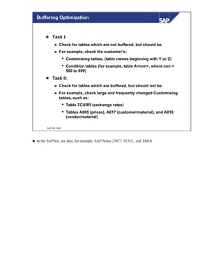 © SAP AG 1999
Buffering Optimization
l Task I:
n Check for tables which are not buffered, but should be.
n For example, check the customer’s:
w Customising tables, (table names beginning with Y or Z)
w Condition tables (for example, table A<nnn>, where nnn =
500 to 999)
l Task II:
n Check for tables which are buffered, but should not be.
n For example, check large and frequently changed Customising
tables, such as:
w Table TCURR (exchange rates)
w Tables A005 (prices), A017 (customer/material), and A018
(vendor/material)
n In the SAPNet, see also, for example, SAP Notes 23877, 91335, and 34910.
 