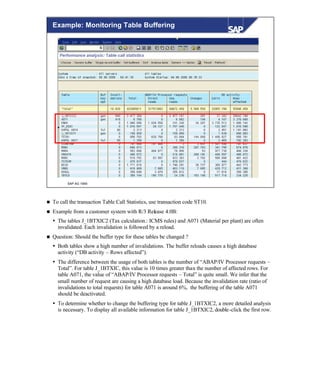 © SAP AG 1999
Example: Monitoring Table Buffering
n To call the transaction Table Call Statistics, use transaction code ST10.
n Example from a customer system with R/3 Release 4.0B:
Ÿ The tables J_1BTXIC2 (Tax calculation.: ICMS rules) and A071 (Material per plant) are often
invalidated. Each invalidation is followed by a reload.
n Question: Should the buffer type for these tables be changed ?
Ÿ Both tables show a high number of invalidations. The buffer reloads causes a high database
activity (“DB activity – Rows affected”).
Ÿ The difference between the usage of both tables is the number of “ABAP/IV Processor requests –
Total”. For table J_1BTXIC, this value is 10 times greater than the number of affected rows. For
table A071, the value of “ABAP/IV Processor requests – Total” is quite small. We infer that the
small number of request are causing a high database load. Because the invalidation rate (ratio of
invalidations to total requests) for table A071 is around 6%, the buffering of the table A071
should be deactivated.
Ÿ To determine whether to change the buffering type for table J_1BTXIC2, a more detailed analysis
is necessary. To display all available information for table J_1BTXIC2, double-click the first row.
 