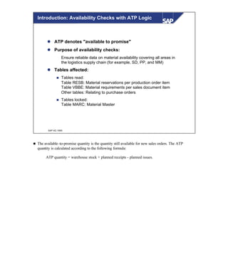 © SAP AG 1999
Introduction: Availability Checks with ATP Logic
l ATP denotes "available to promise"
l Purpose of availability checks:
Ensure reliable data on material availability covering all areas in
the logistics supply chain (for example, SD, PP, and MM)
l Tables affected:
n Tables read:
Table RESB: Material reservations per production order item
Table VBBE: Material requirements per sales document item
Other tables: Relating to purchase orders
n Tables locked:
Table MARC: Material Master
n The available-to-promise quantity is the quantity still available for new sales orders. The ATP
quantity is calculated according to the following formula:
ATP quantity = warehouse stock + planned receipts - planned issues.
 