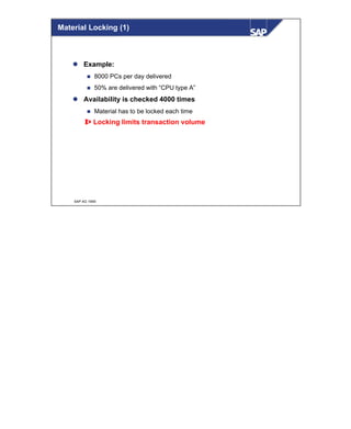 © SAP AG 1999
Material Locking (1)
l Example:
n 8000 PCs per day delivered
n 50% are delivered with “CPU type A”
l Availability is checked 4000 times
n Material has to be locked each time
⇒ Locking limits transaction volume
 