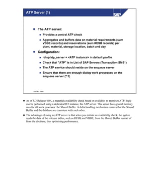 © SAP AG 1999
ATP Server (1)
l The ATP server:
n Provides a central ATP check
n Aggregates and buffers data on material requirements (sum
VBBE records) and reservations (sum RESB records) per
plant, material, storage location, batch and day
l Configuration:
n rdisp/atp_server = <ATP instance> in default profile
n Check that "ATP" is in List of SAP Servers (Transaction SM51)
n The ATP service should reside on the enqueue server
n Ensure that there are enough dialog work processes on the
enqueue server (≥ 5)
n As of R/3 Release 4.0A, a materials availability check based on available-to-promise (ATP) logic
can be performed using a dedicated R/3 instance, the ATP server. This server has a global memory
area for all work processes: the Shared Buffer. A delta handling mechanism ensures that the Shared
Buffer and the database are consistent with each other.
n The advantage of using an ATP server is that when you initiate an availability check, the system
reads the data of the relevant tables, such as RESB and VBBE, from the Shared Buffer instead of
from the database, thus optimizing performance.
 
