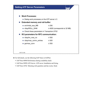 © SAP AG 1999
Setting ATP Server Parameters
l Work Processes:
n Dialog work processes on the ATP server ≥ 5
l Extended memory and roll buffer:
n em/initial_size_MB ≥ 256
n rdisp/ROLL_SHM ≥ 4000 (corresponds to 32 MB)
n Check these parameters in Transaction ST02
l R/3 parameters for RFC communication:
n rdisp/tm_max_no ≥ 500
n rdisp/max_comm_entries ≥ 500
n gw/max_conn ≥ 500
n For full details, see the following SAP Notes in SAPNet:
Ÿ SAP Note 40904 Performance during availability check
Ÿ SAP Note 99999 ATP-Server: ATP server: Installation and Sizing
Ÿ SAP Note 24762 Blocking with quantities and late exclus. block
 