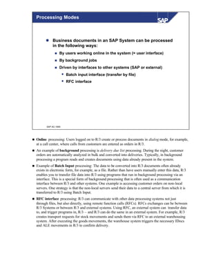 © SAP AG 1999
Processing Modes
l Business documents in an SAP System can be processed
in the following ways:
n By users working online in the system (= user interface)
n By background jobs
n Driven by interfaces to other systems (SAP or external)
w Batch input interface (transfer by file)
w RFC interface
n Online processing: Users logged on to R/3 create or process documents in dialog mode, for example,
at a call center, where calls from customers are entered as orders in R/3.
n An example of background processing is delivery due list processing. During the night, customer
orders are automatically analyzed in bulk and converted into deliveries. Typically, in background
processing a program reads and creates documents using data already present in the system.
n Example of Batch Input processing: The data to be converted into R/3 documents often already
exists in electronic form, for example, as a file. Rather than have users manually enter this data, R/3
enables you to transfer file data into R/3 using programs that run in background processing via an
interface. This is a special form of background processing that is often used as a communication
interface between R/3 and other systems. One example is accessing customer orders on non-local
servers. One strategy is that the non-local servers send their data to a central server from which it is
transferred to R/3 using Batch Input.
n RFC interface processing: R/3 can communicate with other data processing systems not just
through files, but also directly, using remote function calls (RFCs). RFCs exchanges can be between
R/3 Systems or between R/3 and external systems. Using RFC, an external system can transfer data
to, and trigger programs in, R/3 – and R/3 can do the same in an external system. For example, R/3
creates transport requests for stock movements and sends them via RFC to an external warehousing
system. After executing the goods movements, the warehouse system triggers the necessary IDocs
and ALE movements in R/3 to confirm delivery.
 