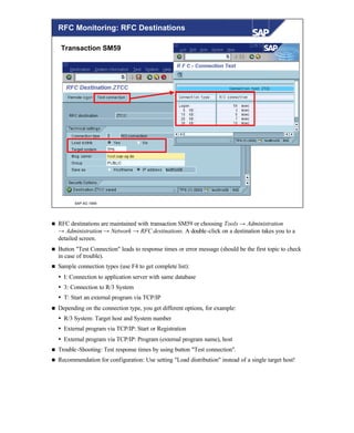 © SAP AG 1999
RFC Monitoring: RFC Destinations
Transaction SM59
n RFC destinations are maintained with transaction SM59 or choosing Tools → Administration
→ Administration → Network → RFC destinations. A double-click on a destination takes you to a
detailed screen.
n Button "Test Connection" leads to response times or error message (should be the first topic to check
in case of trouble).
n Sample connection types (use F4 to get complete list):
Ÿ I: Connection to application server with same database
Ÿ 3: Connection to R/3 System
Ÿ T: Start an external program via TCP/IP
n Depending on the connection type, you get different options, for example:
Ÿ R/3 System: Target host and System number
Ÿ External program via TCP/IP: Start or Registration
Ÿ External program via TCP/IP: Program (external program name), host
n Trouble-Shooting: Test response times by using button "Test connection".
n Recommendation for configuration: Use setting "Load distribution" instead of a single target host!
 