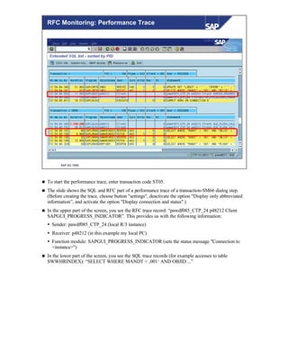 © SAP AG 1999
RFC Monitoring: Performance Trace
n To start the performance trace, enter transaction code ST05.
n The slide shows the SQL and RFC part of a performance trace of a transaction-SM66 dialog step.
(Before creating the trace, choose button "settings", deactivate the option "Display only abbreviated
information”, and activate the option "Display connection and status".)
n In the upper part of the screen, you see the RFC trace record: “pawdf085_CTP_24 p48212 Client
SAPGUI_PROGRESS_INDICATOR”. This provides us with the following information:
Ÿ Sender: pawdf085_CTP_24 (local R/3 instance)
Ÿ Receiver: p48212 (in this example my local PC)
Ÿ Function module: SAPGUI_PROGRESS_INDICATOR (sets the status message "Connection to
<instance>")
n In the lower part of the screen, you see the SQL trace records (for example accesses to table
SWWHRINDEX): “SELECT WHERE MANDT = ‚001‘ AND OBJID ...”
 