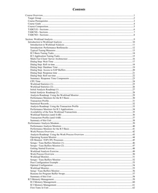Contents
Course Overview......................................................................................................................................................................1
Target Group ........................................................................................................................................................................2
Course Prerequisites............................................................................................................................................................3
Course Goals ........................................................................................................................................................................4
Course Composition............................................................................................................................................................5
TABCUO - Sections...........................................................................................................................................................6
TABCNS - Sections............................................................................................................................................................7
TABCNO - Sections...........................................................................................................................................................8
Section: Workload Analysis ...................................................................................................................................................9
Introduction to Workload Analysis ................................................................................................................................10
Introduction to Workload Analysis ............................................................................................................................11
Introduction: Performance Bottlenecks .....................................................................................................................12
Typical Tuning Measures ............................................................................................................................................13
R/3 Basis Tuning Tasks ...............................................................................................................................................14
R/3 Application Tuning Tasks ....................................................................................................................................15
Multi-Tier Client/ Server Architecture ......................................................................................................................16
Dialog Step: Wait Time ...............................................................................................................................................17
Dialog Step: Roll-in time .............................................................................................................................................18
Dialog Step: Database Time ........................................................................................................................................19
Dialog Step: Access to SAP Buffers..........................................................................................................................20
Dialog Step: Response time ........................................................................................................................................21
Dialog Step: Roll out time ...........................................................................................................................................22
Summary: Response Time Components ...................................................................................................................23
CPU Time .......................................................................................................................................................................24
Workload Statistics (1).................................................................................................................................................25
Workload Statistics (2).................................................................................................................................................26
Initial Analysis Roadmap (1) ......................................................................................................................................27
Initial Analysis Roadmap (2) ......................................................................................................................................28
Analysis Roadmap: Using the Workload Monitor..................................................................................................29
Performance Monitors for the R/3 Basis ...................................................................................................................30
Transaction Profile ........................................................................................................................................................31
Statistical Records.........................................................................................................................................................32
Analysis Roadmap: Using the Transaction Profile .................................................................................................33
Performance Monitors for R/3 Applications............................................................................................................34
Availability of the New Workload Transactions.....................................................................................................35
Workload Statistics (until 4.6B) .................................................................................................................................36
Transaction Profile (until 4.6B) ..................................................................................................................................37
Summary of this Unit ...................................................................................................................................................38
Performance Analysis Monitors......................................................................................................................................39
Performance Analysis Monitors .................................................................................................................................40
Performance Monitors for the R/3 Basis ...................................................................................................................41
Work Process Overview...............................................................................................................................................42
Analysis Roadmap: Using the Work Process Overview ........................................................................................43
Operating System Monitor ..........................................................................................................................................44
OS Monitor: TOP CPU Processes..............................................................................................................................45
Setups / Tune Buffers Monitor (1).............................................................................................................................46
Setups / Tune Buffers Monitor (2).............................................................................................................................47
Getting Started Exercise...............................................................................................................................................48
Workload Analysis Exercise.......................................................................................................................................49
Work Process Overview...............................................................................................................................................50
Workload Monitor.........................................................................................................................................................51
Setups / Tune Buffers Monitor...................................................................................................................................52
Poor Configuration Example .......................................................................................................................................53
Optimal Configuration .................................................................................................................................................54
Workload Monitor.........................................................................................................................................................55
Setup / Tune Buffers Monitor.....................................................................................................................................56
Reasons for Program Buffer Swaps...........................................................................................................................57
Summary of this Unit ...................................................................................................................................................58
R/3 Memory Management ...............................................................................................................................................59
R/3 Memory Management...........................................................................................................................................60
R/3 Memory Management...........................................................................................................................................61
First Topic in Unit .........................................................................................................................................................62
 