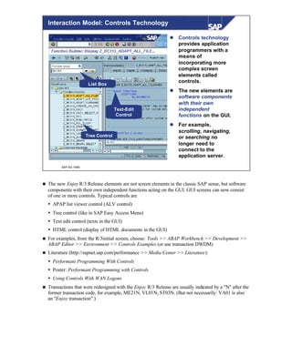 © SAP AG 1999
Interaction Model: Controls Technology
Tree Control
Text-Edit
Control
List Box
l Controls technology
provides application
programmers with a
means of
incorporating more
complex screen
elements called
controls.
l The new elements are
software components
with their own
independent
functions on the GUI.
l For example,
scrolling, navigating,
or searching no
longer need to
connect to the
application server.
n The new Enjoy R/3 Release elements are not screen elements in the classic SAP sense, but software
components with their own independent functions acting on the GUI. GUI screens can now consist
of one or more controls. Typical controls are
Ÿ APAP list viewer control (ALV control)
Ÿ Tree control (like in SAP Easy Access Menu)
Ÿ Text edit control (texts in the GUI)
Ÿ HTML control (display of HTML documents in the GUI)
n For examples, from the R/3initial screen, choose: Tools >> ABAP Workbench >> Development >>
ABAP Editor >> Environment >> Controls Examples (or use transaction DWDM)
n Literature (http://sapnet.sap.com/performance >> Media Center >> Literature):
Ÿ Performant Programming With Controls
Ÿ Poster: Performant Programming with Controls
Ÿ Using Controls With WAN Logons
n Transactions that were redesigned with the Enjoy R/3 Release are usually indicated by a "N" after the
former transaction code, for example, ME21N, VL01N, ST03N. (But not necessarily: VA01 is also
an "Enjoy transaction”.)
 