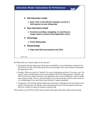 © SAP AG 1999
Interaction Model: Implications for Performance
l Old interaction model
n Each ‘click’ in the GUI (for example a scroll in a
list) requires its own dialog step
l New interaction model
n Functions scrolling, navigating, or searching no
longer need to connect to the application server
l Advantage
n Fewer dialog steps
l Disadvantage
n High initial GUI load (network and CPU)
n What do the new controls imply for the network?
Ÿ The network load per dialog step will increase considerably as more information is pushed to the
SAP GUI in one step. On the other hand, the user can navigate in the screen without connecting to
the application server.
Ÿ Example: When you scroll in a "normal" list, you do a dialog step each time. If you use a new "list
viewer" control, all information in the list are pushed to the GUI in larger portions. Therefore, the
SAP GUI does not connect each time to the application server when scrolling but is able to handle
many requests locally. This is a clear advantage if you scroll up and down the list often. However,
it is a disadvantage if you enter the list once and leave it again immediately.
Ÿ Consequence: The network load per dialog step will increase. Depending on the user behavior, the
number of dialog steps will decrease, thus compensating for part of the increased network load.
However, in total, we expect an increase in network load.
n For details, see SAP Note 164102 and the related white paper under http://sapnet.sap.com/sizing.
 
