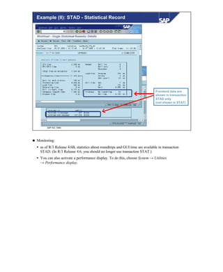 © SAP AG 1999
Example (II): STAD - Statistical Record
Frontend data are
shown in transaction
STAD only
(not shown in STAT)
n Monitoring:
Ÿ as of R/3 Release 4.6B, statistics about roundtrips and GUI time are available in transaction
STAD. (In R/3 Release 4.6, you should no longer use transaction STAT.)
Ÿ You can also activate a performance display. To do this, choose System → Utilities
→ Performance display.
 