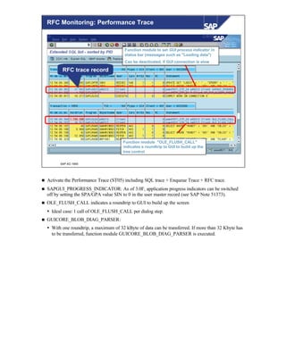 © SAP AG 1999
RFC Monitoring: Performance Trace
Function module "OLE_FLUSH_CALL"
indicates a roundtrip to GUI to build up the
tree control
Function module to set GUI process indicator in
status bar (messages such as "Loading data")
Can be deactivated, if GUI connection is slow
RFC trace record
n Activate the Performance Trace (ST05) including SQL trace + Enqueue Trace + RFC trace.
n SAPGUI_PROGRESS_INDICATOR: As of 3.0F, application progress indicators can be switched
off by setting the SPA/GPA value SIN to 0 in the user master record (see SAP Note 51373).
n OLE_FLUSH_CALL indicates a roundtrip to GUI to build up the screen
Ÿ Ideal case:1 call of OLE_FLUSH_CALL per dialog step.
n GUICORE_BLOB_DIAG_PARSER:
Ÿ With one roundtrip, a maximum of 32 kByte of data can be transferred. If more than 32 Kbyte has
to be transferred, function module GUICORE_BLOB_DIAG_PARSER is executed.
 