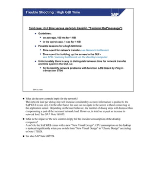 © SAP AG 1999
Trouble Shooting : High GUI Time
First case: GUI time versus network transfer ("Terminal Out"message")
n Guidelines:
w on average, 100 ms for 1 KB
w in the worst case, 1 sec for 1 KB
n Possible reasons for a high GUI time:
w Time spent for network transfer- see Network bottleneck
w Time spent for building up the screen in the GUI -
see CPU / memory bottleneck on the desktop computer
n Unfortunately there is way to distinguish between time for network transfer
and time spent in the GUI, so:
w Try to identify network problems with function LAN Check by Ping in
transaction ST06
n What do the new controls imply for the network?
The network load per dialog step will increase considerably as more information is pushed to the
SAP GUI in one step. On the other hand, the user can navigate in the screen without connecting to
the application server. Depending on the user behavior, the number of dialog steps will decrease thus
compensating a part of the increased network load. However, in total we expect an increase in
network load. See SAP Note 161053.
n What is the impact of the new controls imply for the resource consumption of the desktop
computers?
As of 4.6, the SAP GUI comes with a new "New Visual Design". CPU consumption on the desktop
is reduced significantly when you switch from "New Visual Design" to "Classic Design" according
to Note 173028.
n See also SAP Note 203924.
 