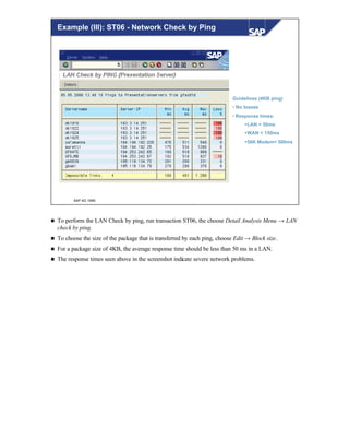 © SAP AG 1999
Guidelines (4KB ping)
• No losses
• Response times:
§LAN < 50ms
§WAN < 150ms
§56K Modem< 500ms
Example (III): ST06 - Network Check by Ping
n To perform the LAN Check by ping, run transaction ST06, the choose Detail Analysis Menu → LAN
check by ping.
n To choose the size of the package that is transferred by each ping, choose Edit → Block size.
n For a package size of 4KB, the average response time should be less than 50 ms in a LAN.
n The response times seen above in the screenshot indicate severe network problems.
 