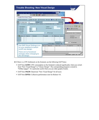 © SAP AG 1999
Trouble Shooting: New Visual Design
SAP Visual Settings.lnk
Use SAP Visual Settings icon
on your desktop to switch
on/off new design.
There are no functional
changes when changing to
the old design.
n If there is a CPU bottleneck on the frontend, see the following SAP Notes:
Ÿ SAP Note 161053: CPU consumption on the frontend is reduced significantly when you switch
from "New Visual Design" to "Classic Design". The corresponding program is stored in
"SAPpcsapgui". It is particular useful when you use older graphic boards.
Ÿ SAP Note 196238: Deactivate "New Visual Design" for all users
Ÿ SAP Note 203924: Collective performance note for Release 4.6.
 