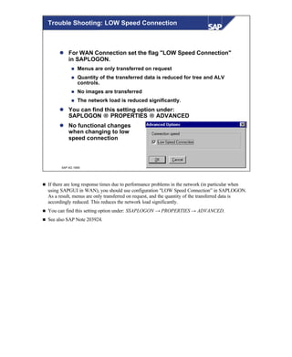 © SAP AG 1999
Trouble Shooting: LOW Speed Connection
l For WAN Connection set the flag "LOW Speed Connection"
in SAPLOGON.
n Menus are only transferred on request
n Quantity of the transferred data is reduced for tree and ALV
controls.
n No images are transferred
n The network load is reduced significantly.
l You can find this setting option under:
SAPLOGON → PROPERTIES → ADVANCED
l No functional changes
when changing to low
speed connection
n If there are long response times due to performance problems in the network (in particular when
using SAPGUI in WAN), you should use configuration "LOW Speed Connection” in SAPLOGON.
As a result, menus are only transferred on request, and the quantity of the transferred data is
accordingly reduced. This reduces the network load significantly.
n You can find this setting option under: SSAPLOGON → PROPERTIES → ADVANCED.
n See also SAP Note 203924.
 