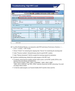 © SAP AG 1999
Troubleshooting: High RFC Load
n To call the Workload Monitor, use transaction code ST03 and choose Performance Database → ...
→ Goto → Profiles → RFC Profile.
Ÿ Choose "Clients" for monitoring the outgoing load, "Servers" for monitoring the incoming load
Ÿ Under "Function modules", find performance data for specific RFC modules
Ÿ Under "Remote destination", find for example the incoming requests by destination
n To perform troubleshooting, identify the sender program of the RFC load:
Ÿ To identify critical function modules and the sender system, use the RFC profile (ST03) or the
Statistical Records Monitor (STAD/STAT).
Hint: Function modules "ARFC_DEST_CONFIRM", "ARFC_DEST_SHIP",
"ARFC_RUN_NOWAIT" and "RFC_PING" build the framework for tRFC processing. You need
not analyze them in detail.
Ÿ To find the sender program, use Function builder (SE37) and the where-used list.
 