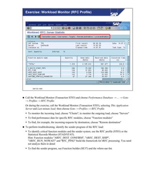 © SAP AG 1999
Exercise: Workload Monitor (RFC Profile)
n Call the Workload Monitor (Transaction ST03) and choose Performance Database → ... → Goto
→ Profiles → RFC Profile.
Or during the exercise, call the Workload Monitor (Transaction ST03), selecting This Application
Server and Last minute load; then choose Goto → Profiles → RFC Profile.
Ÿ To monitor the incoming load, choose "Clients"; to monitor the outgoing load, choose "Servers"
Ÿ To find performance data for specific RFC modules, choose "Function modules"
Ÿ To find, for example, the incoming requests by destination, choose "Remote destination"
n To perform troubleshooting, identify the sender program of the RFC load:
Ÿ To identify critical function modules and the sender system, use the RFC profile (ST03) or the
Statistical Records Monitor (STAD/STAT).
Hint: Function modules "ARFC_DEST_CONFIRM", "ARFC_DEST_SHIP",
"ARFC_RUN_NOWAIT" and "RFC_PING" build the framework for tRFC processing. You need
not analyze them in detail
Ÿ To find the sender program, use Function builder (SE37) and the where-use-list.
 