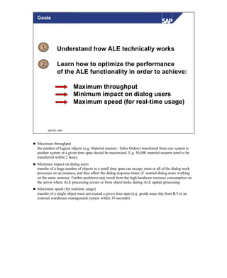 © SAP AG 1999
1.
2.
Goals
Understand how ALE technically works
Learn how to optimize the performance
of the ALE functionality in order to achieve:
Maximum throughput
Minimum impact on dialog users
Maximum speed (for real-time usage)
n Maximum throughput
the number of logical objects (e.g. Material masters / Sales Orders) transferred from one system to
another system in a given time span should be maximized. E.g. 50,000 material masters need to be
transferred within 2 hours.
n Minimum impact on dialog users
transfer of a huge number of objects in a small time span can occupy most or all of the dialog work
processes on an instance, and thus affect the dialog response times of normal dialog users working
on the same instance. Further problems may result from the high hardware resource consumption on
the server where ALE processing occurs or from object locks during ALE update processing.
n Maximum speed (for real-time usage)
transfer of a single object must not exceed a given time span (e.g. goods issue slip from R/3 to an
external warehouse management system within 10 seconds).
 