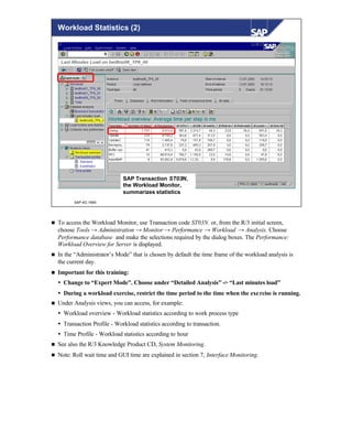 © SAP AG 1999
Workload Statistics (2)
SAP Transaction ST03N,
the Workload Monitor,
summarizes statistics
n To access the Workload Monitor, use Transaction code ST03N. or, from the R/3 initial screen,
choose Tools → Administration → Monitor → Performance → Workload → Analysis. Choose
Performance database and make the selections required by the dialog boxes. The Performance:
Workload Overview for Server is displayed.
n In the “Administrator’s Mode” that is chosen by default the time frame of the workload analysis is
the current day.
n Important for this training:
Ÿ Change to “Expert Mode”. Choose under “Detailed Analysis” -> “Last minutes load”
Ÿ During a workload exercise, restrict the time period to the time when the exercise is running.
n Under Analysis views, you can access, for example:
Ÿ Workload overview - Workload statistics according to work process type
Ÿ Transaction Profile - Workload statistics according to transaction.
Ÿ Time Profile - Workload statistics according to hour
n See also the R/3 Knowledge Product CD, System Monitoring.
n Note: Roll wait time and GUI time are explained in section 7, Interface Monitoring.
 