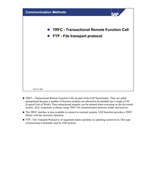 © SAP AG 1999
l TRFC - Transactional Remote Function Call
l FTP - File transport protocol
Communication Methods
n TRFC - Transactional Remote Function Calls are part of the SAP functionality. They are called
transactional because a number of function modules are allowed to be bundled into a single LUW
(Logical Unit of Work). Thus transactional integrity can be ensured when executing on the de-central
system. ALE, in general, is always using TRFC for communication between sender and receiver.
n The TRFC interface is also available to connect to external systems. SAP therefore provides a TRFC
library with the necessary functions.
n FTP - File Transport Protocol is of sequential nature and done on operating system level. This type
of processing is normally used by EDI systems.
 