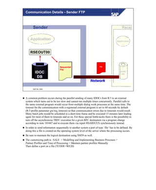 © SAP AG 1999
Sender ReceiRecei
IDOCIDOC
DBDB
RSEOUT00RSEOUT00
SequentialSequential
FileFile
IDOC
DB
ApplicationApplication
NetworkNetwork
ApplicationApplication
FileFile
Communication Details - Sender FTP
n A common problem occurs during the parallel sending of many IDOCs from R/3 to an external
system which turns out to be too slow and cannot run multiple times concurrently. Parallel calls to
the same external program would occur from multiple dialog work processes at the same time. The
timeout for the communication with a registered external program is set to 60 seconds by default
(R/3 profile parameter gw/req_timeout) so that communication errors due to timeouts would result.
Many batch jobs would be scheduled in a short time frame and be executed 15 minutes later leading
again for most of them to timeouts and so on. For these special bottlenecks there is the possibility to
turn off the asynchronous TRFC execution for a given RFC destination via a program change
according to note 103487 and to execute them via report RSARFCEX synchronously instead.
n In order to send information sequentially to another system a port of type `file‘ has to be defined. By
doing this a file is created on the operating system level of the server where the processing occurs.
n Be sure to maintain the logical destination using SM59 as well.
n The customizing path is : SALE > Modelling and Implementing Business Processes >
Partner Profiles and Time of Processing > Maintain partner profiles Manually
Then define a port on a file (TCODE=WE20)
 