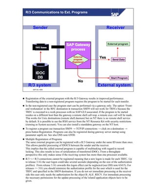© SAP AG 1999
Sender
IDOC
DB
TRFC QueueTRFC Queue
Receiver
External systemR/3 system
ExternalExternal
programprogram
RegisteredRegistered
SAP GatewaySAP Gateway
processprocess
NoNo
YesYes
Send DataSend Data
Start ProgramStart Program
External programExternal program
R/3 Communications to Ext. Programs
n Registration of the external program with the R/3 Gateway results in improved performance.
Transferring data to a non-registered program requires the program to be started for each transfer.
n In the non-registered case the program start can be performed via a gateway only. The option ‘Front-
end workstation' in the RFC destination in transaction SM59 will not work for TRFCs because the
TRFC is executed in a work processes with no SAP-GUI associated. If the program to be started
resides on a different host than the gateway a remote shell call resp. a remote exec call will be made.
This works for Unix destinations (remote shell daemon) but on NT there is no remote shell service
by default. It is possible to use the RSH service from the NT Resource Kit with security restrictions
(running as System account). You can also install a standalone gateway on the NT host.
n To register a program use transaction SM59 → TCP/IP connections → click on a destination →
press button Registration. Programs can also be registered during gateway server startup using
parameter saprfc.ini. See also OSS note 63930.
n Multiple Registration of Programs
The same external program can be registered with a R/3 Gateway under the same ID more than once.
This allows parallel processing of IDOCS between the sender and the receiver.
This implies that the called external program is capable of multitasking with regard to record
locking. This also results in loss of serialization of transferred IDOCs. From a throughput
perspective this only makes sense if the receiving system has more than one processor available.
n R/3 <-> R/3 connections cannot be registered meaning that a new logon is made for each TRFC. Up
to release 3.1G the user logon could take several seconds (depending on the size of the authorization
profiles). From release 3.1G onwards this logon effect can be neglected (see OSS note 63415). For
releases <= 31G you should minimize the authorization profile for the user which is used for the
TRFC and specified in the SM59 destination. If you do not set immediate processing at the receiver
side this user only needs the authorization for the object B_ALE_RECV. For immediate processing
the necessary permissions for the update processing of the related application objects have to be
given.
 