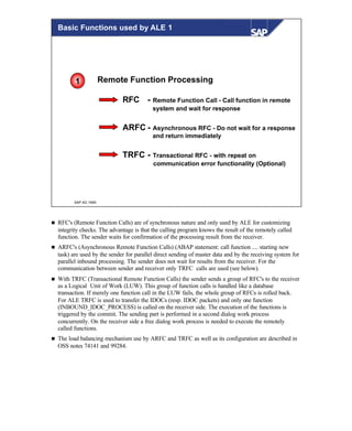 © SAP AG 1999
Remote Function Processing
RFC - Remote Function Call - Call function in remote
system and wait for response
ARFC - Asynchronous RFC - Do not wait for a response
and return immediately
TRFC - Transactional RFC - with repeat on
communication error functionality (Optional)
1
Basic Functions used by ALE 1
n RFC's (Remote Function Calls) are of synchronous nature and only used by ALE for customizing
integrity checks. The advantage is that the calling program knows the result of the remotely called
function. The sender waits for confirmation of the processing result from the receiver.
n ARFC's (Asynchronous Remote Function Calls) (ABAP statement: call function .... starting new
task) are used by the sender for parallel direct sending of master data and by the receiving system for
parallel inbound processing. The sender does not wait for results from the receiver. For the
communication between sender and receiver only TRFC calls are used (see below).
n With TRFC (Transactional Remote Function Calls) the sender sends a group of RFC's to the receiver
as a Logical Unit of Work (LUW). This group of function calls is handled like a database
transaction. If merely one function call in the LUW fails, the whole group of RFCs is rolled back.
For ALE TRFC is used to transfer the IDOCs (resp. IDOC packets) and only one function
(INBOUND_IDOC_PROCESS) is called on the receiver side. The execution of the functions is
triggered by the commit. The sending part is performed in a second dialog work process
concurrently. On the receiver side a free dialog work process is needed to execute the remotely
called functions.
n The load balancing mechanism use by ARFC and TRFC as well as its configuration are described in
OSS notes 74141 and 99284.
 