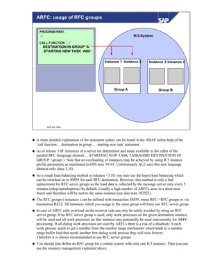 © SAP AG 1999
PROGRAM RS01.
...
CALL FUNCTION '...'
DESTINATION IN GROUP 'A’
STARTING NEW TASK ‘ABC’
R/3-System
Instance 1 Instance 2 Instance 3 Instance 4
Group A Group B
ARFC: usage of RFC groups
n A more detailed explanation of the statement syntax can be found in the ABAP online help of the
‘call function ... destination in group … starting new task' statement.
n As of release 3.0F resources of a server are determined and made available to the caller of the
parallel RFC (language element ... STARTING NEW TASK TASKNAME DESTINATION IN
GROUP <group>). Note that an overloading of instances may be achieved by using R/3 instance
profile parameters as mentioned in OSS note 74141. Unfortunately ALE uses this new language
element only since 3.1G.
n As a rough load balancing method in releases <3.1G you may use the logon load balancing which
can be switched on in SM59 for each RFC destination. However, this method is only a bad
replacement for RFC server groups as the load data is collected by the message server only every 5
minutes (rdisp/autoabaptime) by default. Usually a high number of ARFCs arise in a short time
frame and therefore will be sent to the same instance (see also note 103523).
n The RFC groups ( instances ) can be defined with transaction SM59, menu RFC->RFC groups or via
transaction RZ12. All instances which you assign to the same group will form one RFC server group.
n In case of ARFC calls overload on the receiver side can only be safely avoided by using an RFC
server group. If no RFC server group is used, only work processes on the given destination instance
will be used and all work processes on that instance may potentially be used concurrently for ARFC
processing. If all dialog work processes are used by ARFCs there is a risk of a deadlock: if each
work process needs to get a number from the number range mechanism which leads to a number
range buffer load that needs another free dialog work process they will wait forever.
Therefore it is always recommended to use RFC server groups.
n You should also define an RFC group for a central system with only one R/3 instance. Then you can
use the resource management explained above.
 