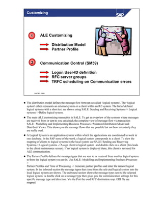 © SAP AG 1999
ALE Customizing
Distribution Model
Partner Profile
Communication Control (SM59)
Logon User-ID definition
RFC server groups
TRFC scheduling on Communication errors
1
2
Customizing
n The distribution model defines the message flow between so called ‘logical systems'. The ‘logical
system' either represents an external system or a client within an R/3 system. The list of defined
logical systems with a short text are shown using SALE: Sending and Receiving Systems-> Logical
systems ->Define logical system.
n The main ALE customizing transaction is SALE. To get an overview of the systems where messages
are received from or sent to you can check the complete view of message flow via transaction
SALE: Modelling and Implementing Business Processes->Maintain Distribution Model and
Distribute Views. This shows you the message flows that are possible but not how intensively they
are really used.
n A Logical System is an application system within which the applications are coordinated to work in
one database. In the SAP sense of the word, a logical system corresponds to a client. To view the
mapping of clients to logical systems in the local system use SALE: Sending and Receiving
Systems-> Logical systems ->Assign client to logical system and double click on a client (this leads
to the client maintenance screen). If no logical system is displayed there, this client is not used for
ALE communication.
n The Partner Profile defines the message types that are sent to or received from another logical system
to/from the logical system you are in. Use SALE: Modelling and Implementing Business Processes-
>
Partner Profiles and Time of Processing -> Generate partner profiles and enter the remote logical
system. In the inbound section the message types that come from the selected logical system into the
local logical system are shown. The outbound section shows the message types sent to the selected
logical system. A double click on a message type then gives you the communication settings for this
specific message type and direction. Via the Port the used RFC destination resp. EDI file are
mapped.
 