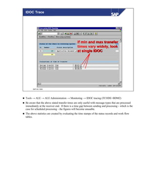 © SAP AG 1999
If min and max transferIf min and max transfer
times vary widely, looktimes vary widely, look
at single IDOCat single IDOC
IDOC Trace
n Tools → ALE → ALE Administration → Monitoring → IDOC tracing (TCODE=BDM2)
n Be aware that the above stated transfer times are only useful with message types that are processed
immediately at the receiver end. If there is a time gap between sending and processing - which is the
case for scheduled processing - the figures will become unusable.
n The above statistics are created by evaluating the time stamps of the status records and work flow
tables.
 