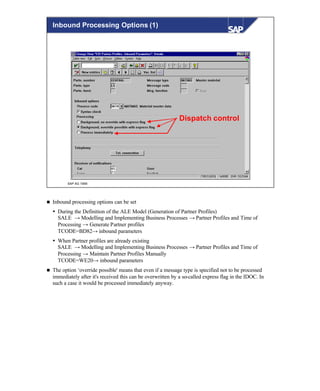 © SAP AG 1999
Dispatch control
Inbound Processing Options (1)
n Inbound processing options can be set
Ÿ During the Definition of the ALE Model (Generation of Partner Profiles)
SALE → Modelling and Implementing Business Processes → Partner Profiles and Time of
Processing → Generate Partner profiles
TCODE=BD82→ inbound parameters
Ÿ When Partner profiles are already existing
SALE → Modelling and Implementing Business Processes → Partner Profiles and Time of
Processing → Maintain Partner Profiles Manually
TCODE=WE20→ inbound parameters
n The option ‘override possible' means that even if a message type is specified not to be processed
immediately after it's received this can be overwritten by a so-called express flag in the IDOC. In
such a case it would be processed immediately anyway.
 