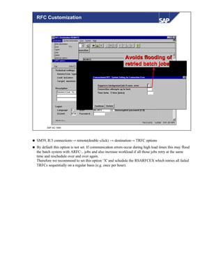 © SAP AG 1999
Avoids flooding ofAvoids flooding of
retried batch jobsretried batch jobs
RFC Customization
n SM59, R/3 connections→ remote(double-click) → destination→ TRFC options
n By default this option is not set. If communication errors occur during high load times this may flood
the batch system with ARFC:.. jobs and also increase workload if all those jobs retry at the same
time and reschedule over and over again.
Therefore we recommend to set this option ‘X' and schedule the RSARFCEX which retries all failed
TRFCs sequentially on a regular basis (e.g. once per hour).
 