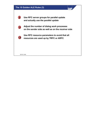 © SAP AG 1999
Use RFC server groups for parallel update
and actually use the parallel update
Adjust the number of dialog work processes
on the sender side as well as on the receiver side
Use RFC resource parameters to avoid that all
resources are used up by TRFC or ARFC
8
9
10
The 10 Golden ALE Rules (3)
 