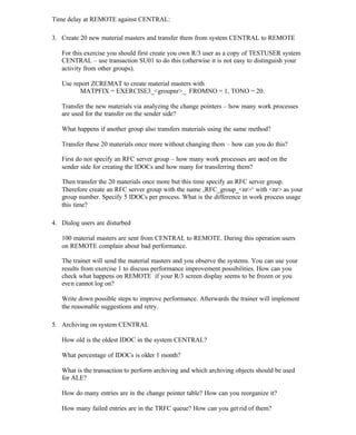 Time delay at REMOTE against CENTRAL:
3. Create 20 new material masters and transfer them from system CENTRAL to REMOTE
For this exercise you should first create you own R/3 user as a copy of TESTUSER system
CENTRAL – use transaction SU01 to do this (otherwise it is not easy to distinguish your
activity from other groups).
Use report ZCREMAT to create material masters with
MATPFIX = EXERCISE3_<groupnr>_ FROMNO = 1, TONO = 20.
Transfer the new materials via analyzing the change pointers – how many work processes
are used for the transfer on the sender side?
What happens if another group also transfers materials using the same method?
Transfer these 20 materials once more without changing them – how can you do this?
First do not specify an RFC server group – how many work processes are used on the
sender side for creating the IDOCs and how many for transferring them?
Then transfer the 20 materials once more but this time specify an RFC server group.
Therefore create an RFC server group with the name ‚RFC_group_<nr>‘ with <nr> as your
group number. Specify 5 IDOCs per process. What is the difference in work process usage
this time?
4. Dialog users are disturbed
100 material masters are sent from CENTRAL to REMOTE. During this operation users
on REMOTE complain about bad performance.
The trainer will send the material masters and you observe the systems. You can use your
results from exercise 1 to discuss performance improvement possibilities. How can you
check what happens on REMOTE if your R/3 screen display seems to be frozen or you
even cannot log on?
Write down possible steps to improve performance. Afterwards the trainer will implement
the reasonable suggestions and retry.
5. Archiving on system CENTRAL
How old is the oldest IDOC in the system CENTRAL?
What percentage of IDOCs is older 1 month?
What is the transaction to perform archiving and which archiving objects should be used
for ALE?
How do many entries are in the change pointer table? How can you reorganize it?
How many failed entries are in the TRFC queue? How can you get rid of them?
 