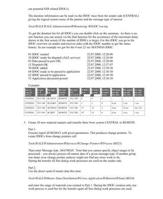 out potential EDI related IDOCs).
The duration information can be read via the IDOC trace from the sender side (CENTRAL)
giving the logical system name of the partner and the message type of interest.
Tools→ALE→ALE Administration→Monitoring →IDOC tracing
To get the duration list for all IDOCs you can double click on the summary. As there is no
sort function you can search via the find function for the occurrence of the maximum delay
shown in the first screen (if the number of IDOCs is large). For this IDOC you go to the
IDOC overview on sender and receiver sides with the IDOC number to get the status
history. In our example we got for the 4 min 22 sec MATMAS IDOC:
01 IDOC created 22.07.2000, 12:26:08
30 IDOC ready for dispatch (ALE service) 22.07.2000, 12:26:08
03 Data passed to port OK, 22.07.2000, 12:26:08
12 Dispatch OK 22.07.2000, 12:27:47
50 IDOC added 22.07.2000, 12:30:30
64 IDOC ready to be passed to application 22.07.2000, 12:30:30
62 IDOC passed to application 22.07.2000, 12:30:30
53 Application document posted 22.07.2000, 12:30:30
Example:
Sender
Logical
system
Sender
SAP
system id
Message
type
Receiver
Logical
system
Receiver
SAP
system id
#IDOCs
sent
#IDOCs
posted
#IDOCs
in error
status
Minimum
transfer
duration
Maximum
transfer
duration
Average
transfer
duration
CENTRAL TCC/100 BLAOCH REMOTE TCC/200 0 0 0 - - -
CENTRAL TCC/100 BLAORD REMOTE TCC/200 5 5 0 0 sec 3 sec 1 sec
CENTRAL TCC/100 MATMAS REMOTE TCC/200 19 18 2 0 sec 22 sec 4 m. 22 s.
CENTRAL TCC/100 BLAREL REMOTE TCC/200 10 10 0 0 sec 4 sec 1 sec
3. Create 20 new material masters and transfer them from system CENTRAL to REMOTE
Part 1:
Execute report ZCREMAT with given parameters. This produces change pointers. To
create IDOCs from change pointers call:
Tools→ALE→Adminitration→Services→Change Pointers→Process (BD21)
Then enter Message type ‚MATMAS‘. Note that you cannot specify object ranges to be
processed – you always process all master data of a given message type. If another group
was faster your change pointer analysis might not find any more work to do.
During the transfer all free dialog work processes are used on the sender side.
Part 2:
Use the direct send of master data this time:
Tools→ALE→Master Data Distribution→Cross-Application→Material→Send (BD10)
and enter the range of materials you created in Part 1. During the IDOC creation only one
work process is used but for the transfer again all free dialog work processes are used.
Part 3:
 
