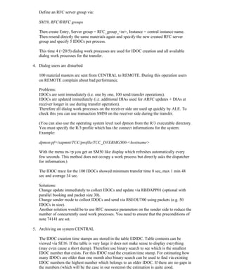 Define an RFC server group via:
SM59, RFC→RFC groups
Then create Entry, Server group = RFC_group_<nr>, Instance = central instance name.
Then resend directly the same materials again and specify the new created RFC server
group and specify 5 IDOCs per process.
This time 4 (=20/5) dialog work processes are used for IDOC creation and all available
dialog work processes for the transfer.
4. Dialog users are disturbed
100 material masters are sent from CENTRAL to REMOTE. During this operation users
on REMOTE complain about bad performance.
Problems:
IDOCs are sent immediately (i.e. one by one, 100 send transfer operations).
IDOCs are updated immediately (i.e. additional DIAs used for ARFC updates + DIAs at
receiver longer in use during transfer operation).
Therefore all dialog work processes on the receiver side are used up quickly by ALE. To
check this you can use transaction SM50 on the receiver side during the transfer.
(You can also use the operating system level tool dpmon from the R/3 executable directory.
You must specify the R/3 profile which has the connect informations for the system.
Example:
dpmon pf=/sapmnt/TCC/profile/TCC_DVEBMGS00-<hostname>
With the menu m->p you get an SM50 like display which refreshes automatically every
few seconds. This method does not occupy a work process but directly asks the dispatcher
for information.)
The IDOC trace for the 100 IDOCs showed minimum transfer time 8 sec, max 1 min 48
sec and average 34 sec.
Solutions:
Change update immediately to collect IDOCs and update via RBDAPP01 (optional with
parallel booking and packet size 30).
Change sender mode to collect IDOCs and send via RSEOUT00 using packets (e.g. 50
IDOCs in size).
Another solution would be to use RFC resource parameters on the sender side to reduce the
number of concurrently used work processes. You need to ensure that the preconditions of
note 74141 are set.
5. Archiving on system CENTRAL
The IDOC creation time stamps are stored in the table EDIDC. Table contents can be
viewed via SE16. If the table is very large it does not make sense to display everything
(may even cause a short dump). Therefore use binary search to see which is the smallest
IDOC number that exists. For this IDOC read the creation time stamp. For estimating how
many IDOCs are older than one month also binary search can be used to find via existing
IDOC numbers the highest number which belongs to an older IDOC. If there are no gaps in
the numbers (which will be the case in our systems) the estimation is quite good.
 