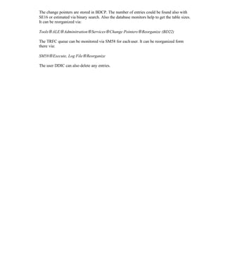 The change pointers are stored in BDCP. The number of entries could be found also with
SE16 or estimated via binary search. Also the database monitors help to get the table sizes.
It can be reorganized via:
Tools→ALE→Adminitration→Services→Change Pointers→Reorganize (BD22)
The TRFC queue can be monitored via SM58 for eachuser. It can be reorganized form
there via:
SM58→Execute, Log File→Reorganize
The user DDIC can also delete any entries.
 