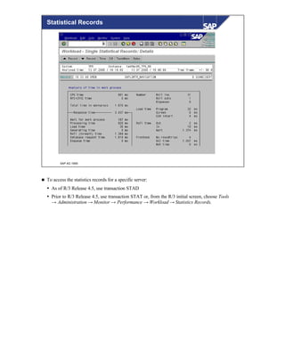 © SAP AG 1999
Statistical Records
n To access the statistics records for a specific server:
Ÿ As of R/3 Release 4.5, use transaction STAD
Ÿ Prior to R/3 Release 4.5, use transaction STAT or, from the R/3 initial screen, choose Tools
→ Administration → Monitor → Performance → Workload → Statistics Records.
 