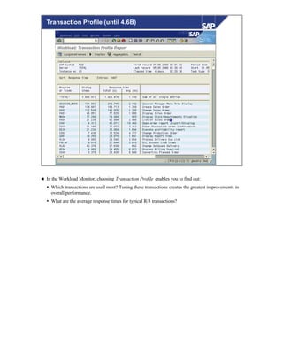 © SAP AG 1999
Transaction Profile (until 4.6B)
n In the Workload Monitor, choosing Transaction Profile enables you to find out:
Ÿ Which transactions are used most? Tuning these transactions creates the greatest improvements in
overall performance.
Ÿ What are the average response times for typical R/3 transactions?
 