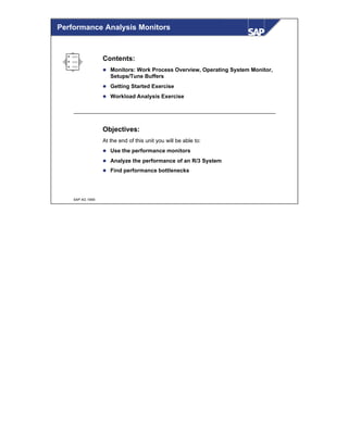 © SAP AG 1999
Contents:
l Monitors: Work Process Overview, Operating System Monitor,
Setups/Tune Buffers
l Getting Started Exercise
l Workload Analysis Exercise
Objectives:
At the end of this unit you will be able to:
l Use the performance monitors
l Analyze the performance of an R/3 System
l Find performance bottlenecks
Performance Analysis Monitors
 