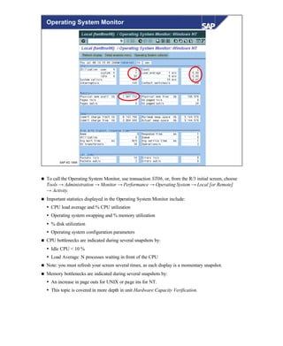 © SAP AG 1999
Operating System Monitor
n To call the Operating System Monitor, use transaction ST06, or, from the R/3 initial screen, choose
Tools → Administration → Monitor → Performance → Operating System → Local [or Remote]
→ Activity.
n Important statistics displayed in the Operating System Monitor include:
Ÿ CPU load average and % CPU utilization
Ÿ Operating system swapping and % memory utilization
Ÿ % disk utilization
Ÿ Operating system configuration parameters
n CPU bottlenecks are indicated during several snapshots by:
Ÿ Idle CPU < 10 %
Ÿ Load Average: N processes waiting in front of the CPU
n Note: you must refresh your screen several times, as each display is a momentary snapshot.
n Memory bottlenecks are indicated during several snapshots by:
Ÿ An increase in page outs for UNIX or page ins for NT.
Ÿ This topic is covered in more depth in unit Hardware Capacity Verification.
 